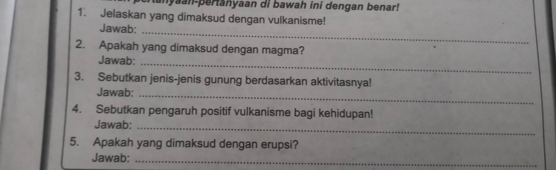 Ranyaan-pertanyaan di bawah ini dengan benar! 
1. Jelaskan yang dimaksud dengan vulkanisme! 
Jawab:_ 
2. Apakah yang dimaksud dengan magma? 
Jawab: 
_ 
3. Sebutkan jenis-jenis gunung berdasarkan aktivitasnya! 
Jawab:_ 
4. Sebutkan pengaruh positif vulkanisme bagi kehidupan! 
Jawab:_ 
5. Apakah yang dimaksud dengan erupsi? 
Jawab:_