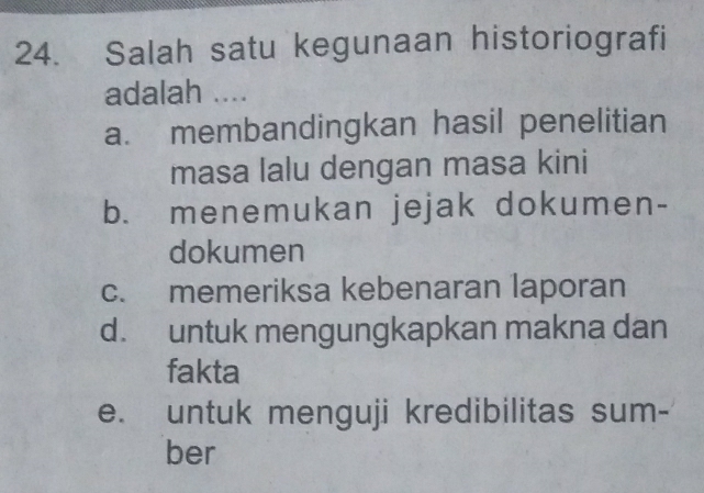 Salah satu kegunaan historiografi
adalah ....
a. membandingkan hasil penelitian
masa lalu dengan masa kini
b. menemukan jejak dokumen-
dokumen
c. memeriksa kebenaran laporan
d. untuk mengungkapkan makna dan
fakta
e. untuk menguji kredibilitas sum-
ber