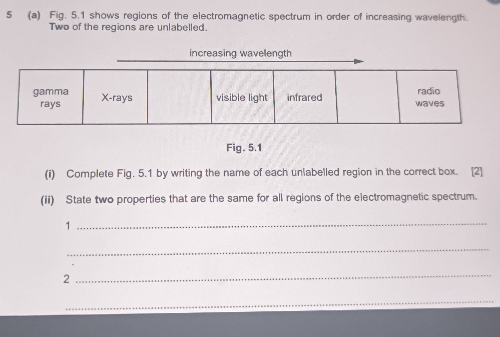 5 (a) Fig. 5.1 shows regions of the electromagnetic spectrum in order of increasing wavelength. 
Two of the regions are unlabelled. 
Fig. 5.1 
(i) Complete Fig. 5.1 by writing the name of each unlabelled region in the correct box. [2] 
(ii) State two properties that are the same for all regions of the electromagnetic spectrum. 
1 
_ 
_ 
2 
_ 
_