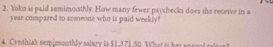 Yoko is paid semimonthly How many fewer paychecks does she receive in a
year compared to someone who is paid weekly? 
4 . Cynthia's semimonthly salary is $1,371,50. What is her annnal salar?