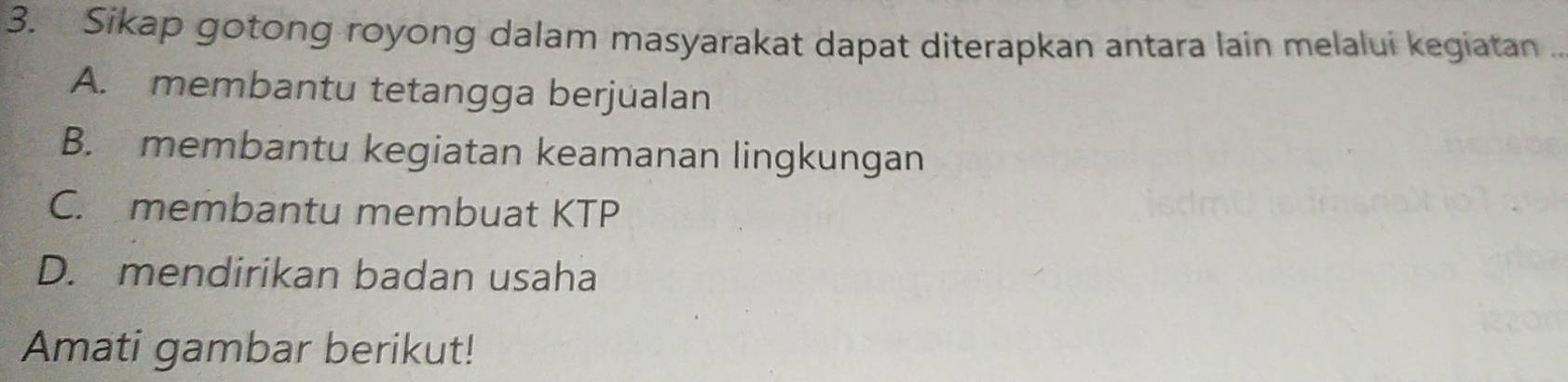 Sikap gotong royong dalam masyarakat dapat diterapkan antara lain melalui kegiatan .
A. membantu tetangga berjualan
B. membantu kegiatan keamanan lingkungan
C. membantu membuat KTP
D. mendirikan badan usaha
Amati gambar berikut!