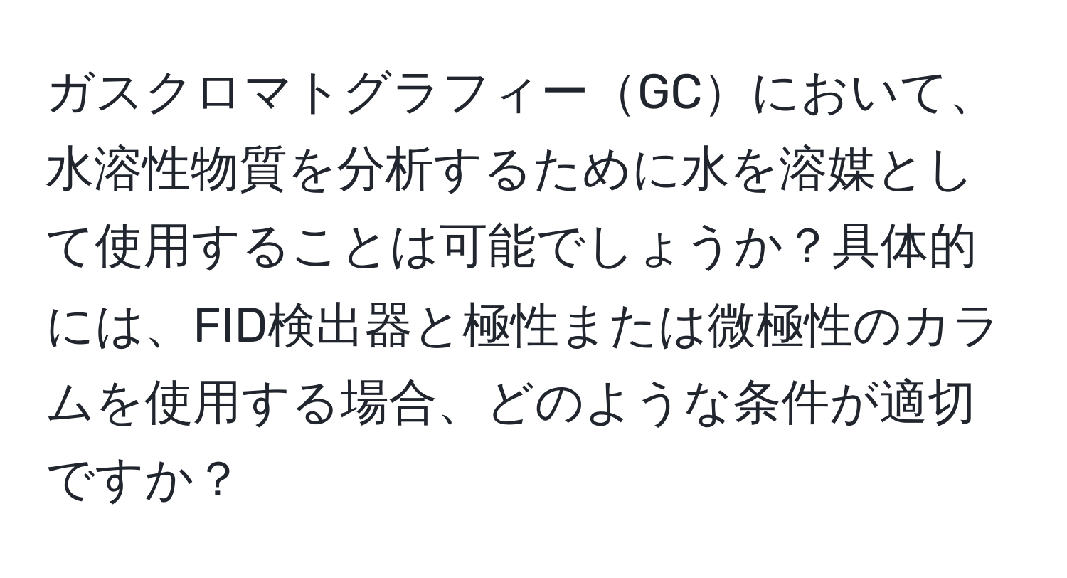 ガスクロマトグラフィーGCにおいて、水溶性物質を分析するために水を溶媒として使用することは可能でしょうか？具体的には、FID検出器と極性または微極性のカラムを使用する場合、どのような条件が適切ですか？