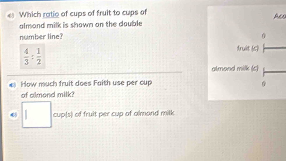 Which ratio of cups of fruit to cups ofAeD 
almond milk is shown on the double 
number line?
 4/3 : 1/2 
How much fruit does Faith use per cup 
of almond milk? 
□ oup(s) of fruit per cup of almond milk