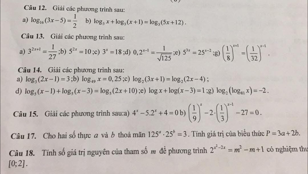 Giải các phương trình sau:
a) log _16(3x-5)= 1/2  b) log _3x+log _3(x+1)=log _3(5x+12).
Câu 13. Giải các phương trình sau:
a) 3^(2x+1)= 1/27 ;b) 5^(2x)=10 P 3^x=18;d) 0,2^(x-1)= 1/sqrt(125) ;e) 5^(3x)=25^(x-2);g)( 1/8 )^x+1=( 1/32 )^x-1.
Câu 14. Giải các phương trình sau:
a) log _3(2x-1)=3;b) log _49x=0,25 overset .2 -) log _2(3x+1)=log _2(2x-4);
d) log _5(x-1)+log _5(x-3)=log _5(2x+10);e) log x+log (x-3)=1;g) log _2(log _81x)=-2.
Câu 15. Giải các phương trình sau:a) 4^x-5.2^x+4=0b)( 1/9 )^x-2· ( 1/3 )^x-1-27=0.
Câu 17. Cho hai số thực a và b thoả mãn 125^a· 25^b=3. Tính giá trị của biểu thức P=3a+2b.
Câu 18. Tính số giá trị nguyên của tham số m để phương trình 2^(x^2)-2x=m^2-m+1 có nghiệm thư
[0;2].