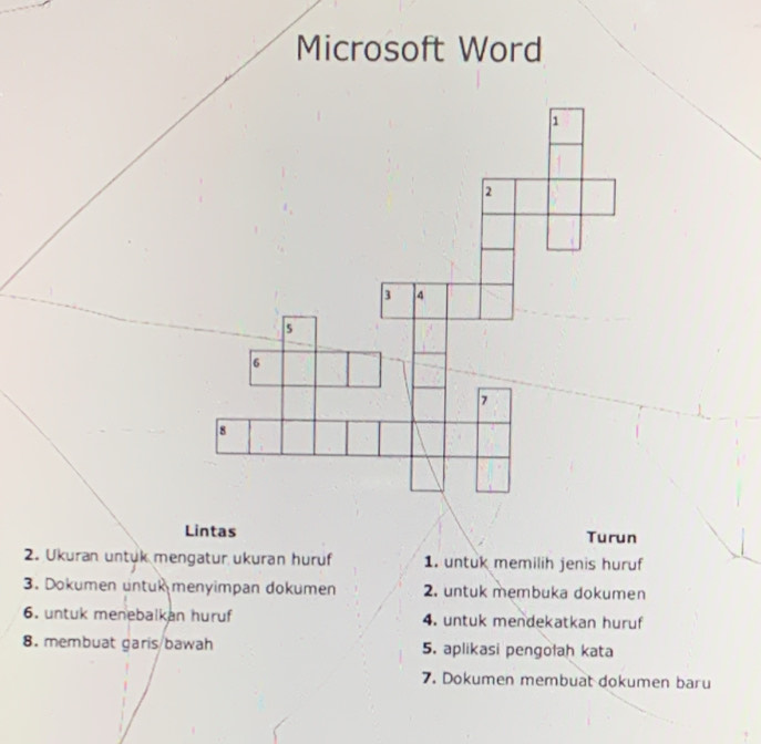 Microsoft Word 
Lintas Turun 
2. Ukuran untük mengatur ukuran hurüf 1. untuk memilih jenis huruf 
3. Dokumen untuk menyimpan dokumen 2. untuk membuka dokumen 
6. untuk menebalkan huruf 4. untuk mendekatkan huruf 
8. membuat garis/bawah 5. aplikasi pengolah kata 
7. Dokumen membuat dokumen baru