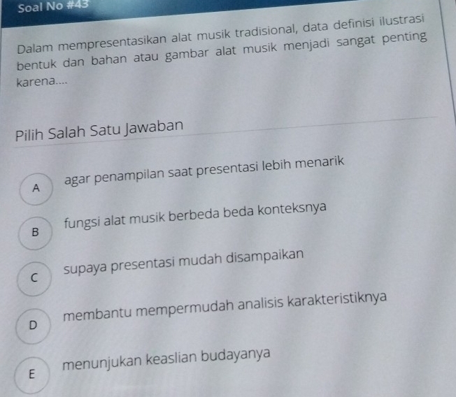 Soal No #43
Dalam mempresentasikan alat musik tradisional, data definisi ilustrasi
bentuk dan bahan atau gambar alat musik menjadi sangat penting
karena....
Pilih Salah Satu Jawaban
A agar penampilan saat presentasi lebih menarik
B fungsi alat musik berbeda beda konteksnya
c supaya presentasi mudah disampaikan
D membantu mempermudah analisis karakteristiknya
€ menunjukan keaslian budayanya