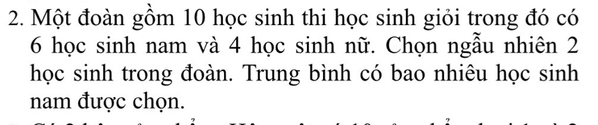 Một đoàn gồm 10 học sinh thi học sinh giỏi trong đó có
6 học sinh nam và 4 học sinh nữ. Chọn ngẫu nhiên 2
học sinh trong đoàn. Trung bình có bao nhiêu học sinh 
nam được chọn.