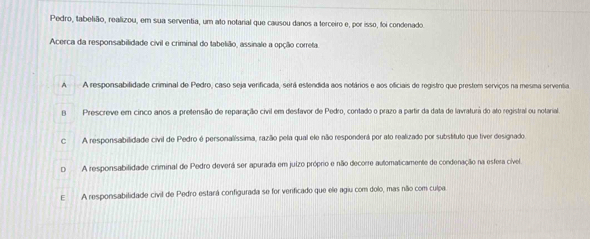 Pedro, tabelião, realizou, em sua serventia, um ato notarial que causou danos a terceiro e, por isso, foi condenado
Acerca da responsabilidade civil e criminal do tabelião, assinale a opção correta
A A responsabilidade criminal de Pedro, caso seja verificada, será estendida aos notários e aos oficiais de registro que prestem serviços na mesma serventia
B Prescreve em cinco anos a pretensão de reparação civil em desfavor de Pedro, contado o prazo a partir da data de lavratura do ato registral ou notarial
c A responsabilidade civil de Pedro é personalíssima, razão pela qual ele não responderá por ato realizado por substituto que tiver designado
D A responsabilidade criminal de Pedro deverá ser apurada em juizo próprio e não decorre automaticamente de condenação na esfera cível.
E A responsabilidade civil de Pedro estará configurada se for venficado que ele agiu com dolo, mas não com culpa