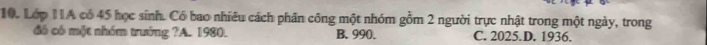 Lớp 11A có 45 học sinh. Có bao nhiều cách phần công một nhóm gồm 2 người trực nhật trong một ngày, trong
đó có một nhóm trưởng ?A. 1980. B. 990. C. 2025.D. 1936.