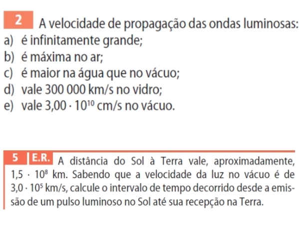 A velocidade de propagação das ondas luminosas: 
a) é infinitamente grande; 
b) é máxima no ar; 
c) é maior na água que no vácuo; 
d) vale 300 000 km/s no vidro; 
e) vale 3,00· 10^(10)cm/s no vácuo. 
5 E.R. A distância do Sol à Terra vale, aproximadamente,
1,5· 10^8km. Sabendo que a velocidade da luz no vácuo é de
3,0· 10^5km/s s, calcule o intervalo de tempo decorrido desde a emis- 
são de um pulso luminoso no Sol até sua recepção na Terra.