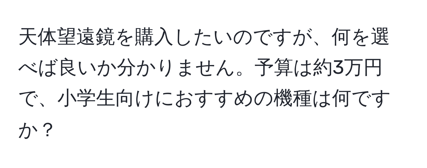 天体望遠鏡を購入したいのですが、何を選べば良いか分かりません。予算は約3万円で、小学生向けにおすすめの機種は何ですか？