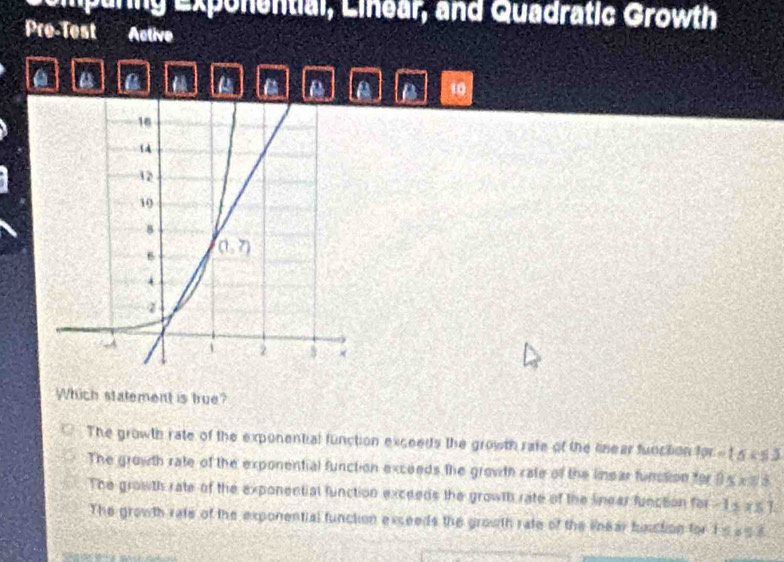 Lemparing Exponential, Linear, and Quadratic Growth
Pre-Test Active
a a a a A 10
Which statement is true?
The growth rate of the exponential function exceeds the growth rate of the linear funcition 10t-t≤ x≤ 3
The growth rate of the exponential function exceeds the growth rate of the linear funstion for 0≤ x≤ 3
The growth rate of the exponential function exceeds the growth rate of the linear function for -1≤ x≤ 1
The growth rate of the exponential function exceeds the growth rate of the linear bisction for 15858