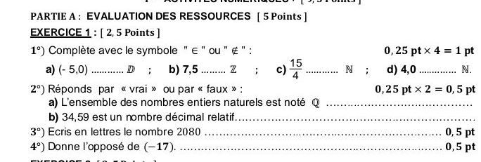 PARTIE A ： EVALUATION DES RESSOURCES [ 5 Points] 
EXERCICE 1 : [ 2, 5 Points ]
1°) Complète avec le symbole " ∈ " ou " ∉ " : pt
0,25pt* 4=1
a) (-5,0) _D; b) 7,5..... Z ; c)  15/4  _N ; d) 4,0_  N.
2°) Réponds par « vrai » ou par « faux » : 0,25pt* 2=0,5 pt 
a) L'ensemble des nombres entiers naturels est noté Q_ 
b) 34,59 est un nombre décimal relatif_
3°) Ecris en lettres le nombre 2080 _ 0, 5 pt
4°) Donne l'opposé de (−17). _ 0,5 pt