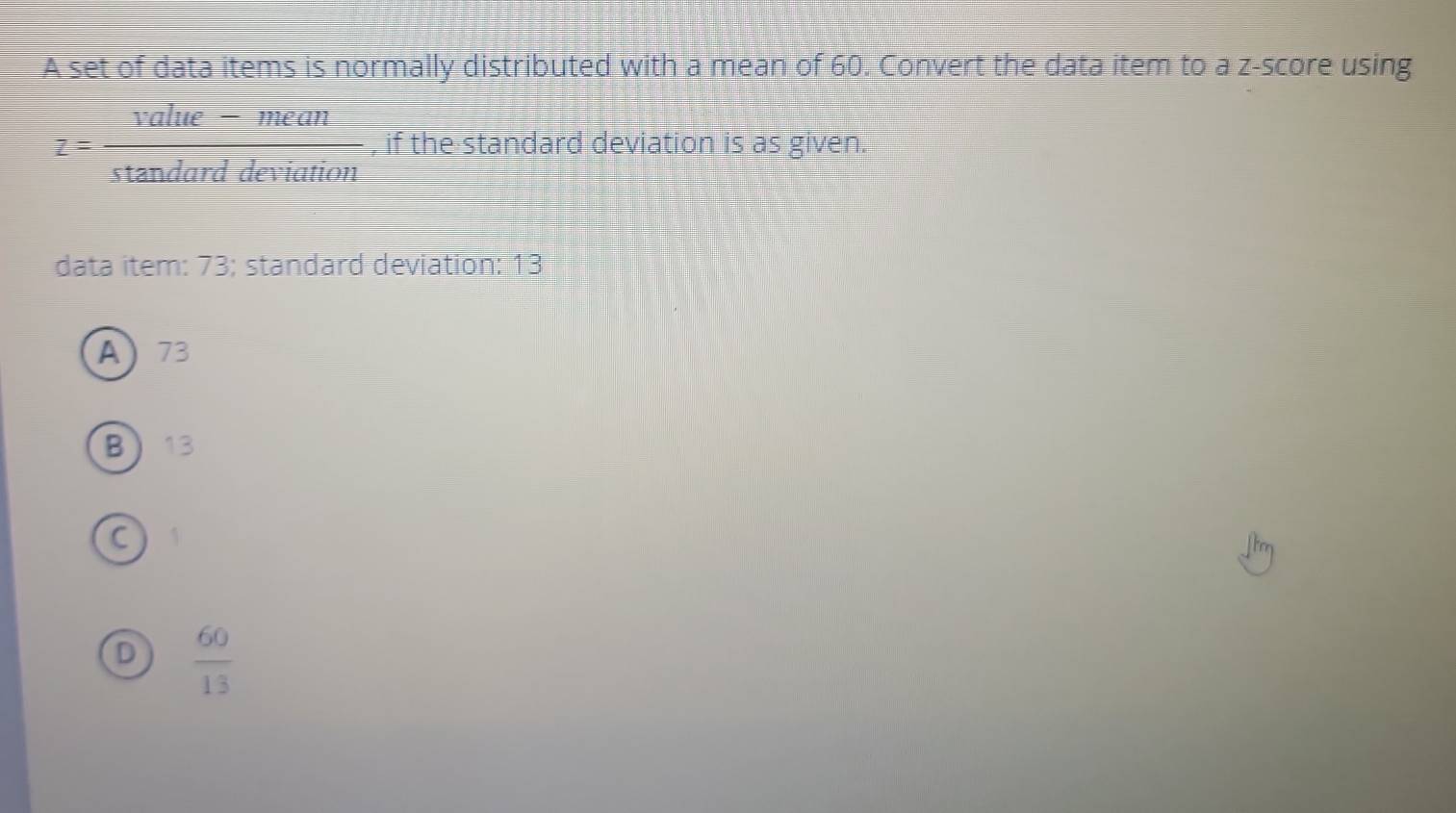 A set of data items is normally distributed with a mean of 60. Convert the data item to a z-score using
z= (value-mean)/stan darddeviation  , if the standard deviation is as given.
data item: 73; standard deviation: 13
A 73
B 13
C
D  60/13 