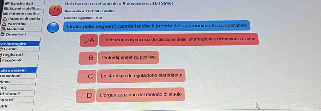 Banche dati Hai risposto correttamente a 9 domande su 16 (56%)
Esami e abilitaz.
Patente nautica Domanda n. 17 di 50 - Didattica
Patente di guida Difficoltà oggettiva: 3/10
Patentino
Medicina Quale delle seguenti caratteristiche è propria dell'apprendimento cooperativo:
Download
A L'attenzione ai processi di selezione delle informazioni e di memorizzazione
Per interagire
Forum
Registrati
B
Facebook L'interdipendenza positiva
altre sezioni
Download C Le strategie di regolazione eterodirette
News
AQ
hi siamo? L'organizzazione del metodo di studio
D
ontatti
PR