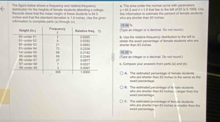 The figure below shows a frequency and relative-frequency a. The area under the normal curve with parameters
distribution for the heights of female students attending a college. mu =64.5 and sigma =1.8 that lies to the left of 63 is 0.1998. Use
Records show that the mean height of these students is 64.5 this information to estimate the percent of female students
inches and that the standard deviation is 1.8 inches. Use the given who are shorter than 63 inches.
information to complete parts (a) through (c).
19.98 %
(Type an integer or a decimal. Do not round.)
b. Use the relative-frequency distribution to the left to
obtain the exact percentage of female students who are
shorter than 63 inches
10.39 %
(Type an integer or a decimal. Do not round.)
c. Compare your answers from parts (a) and (b).
A. The estimated percentage of female students
who are shorter than 63 inches is the same as the
exact percentage.
B. The estimated percentage of fe ale students
who are shorter than 63 inches larger than the
exact percentage
C. The estimated percentage of female students
who are shorter than 63 inches is smaller than the
exact percentage.