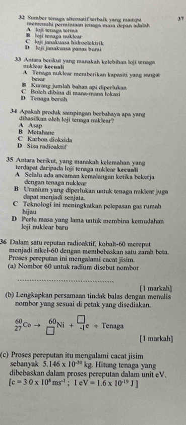 Sumber tenaga alternatif terbaik yang mampu 37
memenuhí permintaan tenaga masa depan adalah
A lojí tenaga terma
B loji tenaga nuklear
C loji janakuasa hidroelektrik
D loji janakuasa panas bumi
33 Antara berikut yang manakah kelebihan loji tenaga
nuklear kecuali
A Tenaga nuklear memberikan kapasiti yang sangat
besar
B Kurang jumlah bahan api diperlukan
C Boleh dibina di mana-mana Iokasi
D Tenaga bersih
34 Apakah produk sampingan berbahaya apa yang
dihasilkan oleh loji tenaga nuklear?
A Asap
B Metahane
C Karbon dioksida
D Sisa radioaktif
35 Antara berikut, yang manakah kelemahan yang
terdapat daripada loji tenaga nuklear kecuali
A Selalu ada ancaman kemalangan ketika bekerja
dengan tenaga nuklear
B Uranium yang diperlukan untuk tenaga nuklear juga
dapat menjadi senjata.
C Teknologi ini meningkatkan pelepasan gas rumah
hijau
D Perlu masa yang lama untuk membina kemudahan
loji nuklear baru
36 Dalam satu reputan radioaktif, kobalt-60 mereput
menjadi nikel-60 dengan membebaskan satu zarah beta.
Proses pereputan ini mengalami cacat jisim.
(a) Nombor 60 untuk radium disebut nombor
_
[1 markah]
(b) Lengkapkan persamaan tindak balas dengan menulis
nombor yang sesuai di petak yang disediakan.
_(27)^(60)Coto _(□)^(60)Ni+_(-1)^(□)e+Tenaga
[1 markah]
(c) Proses pereputan itu mengalami cacat jisim
sebanyak 5.146* 10^(-30)kg Hitung tenaga yang
dibebaskan dalam proses pereputan dalam unit eV.
[c=30* 10^8ms^(-1); 1 e V=1.6* 10^(-19)J]