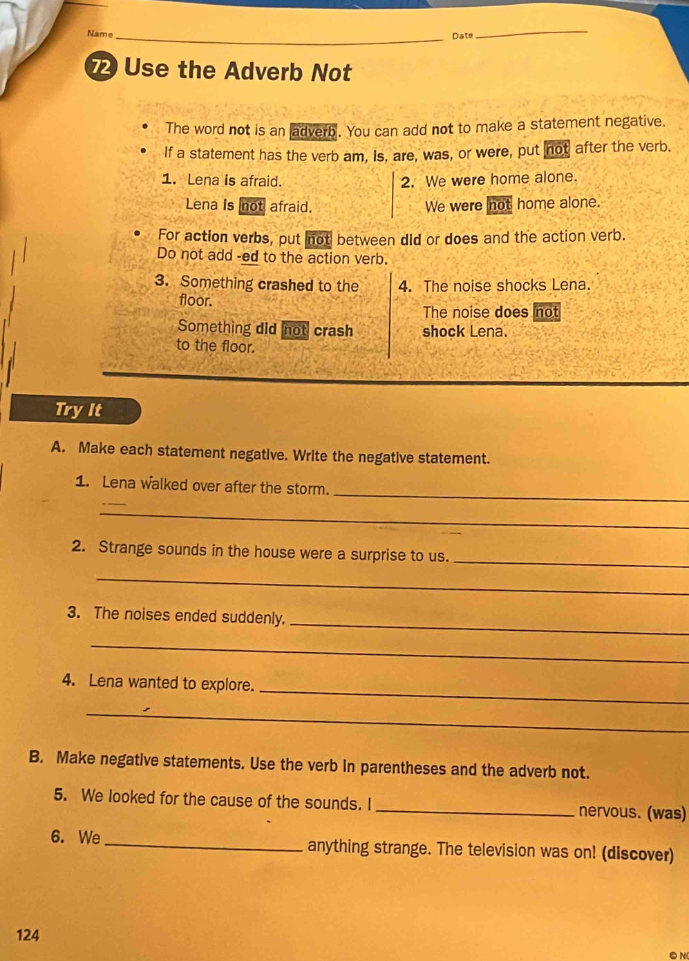 Name Date_ 
Use the Adverb Not 
The word not is an adverb. You can add not to make a statement negative. 
If a statement has the verb am, is, are, was, or were, put not after the verb. 
1. Lena is afraid. 2. We were home alone. 
Lena is not afraid. We were not home alone. 
For action verbs, put not between did or does and the action verb. 
Do not add -ed to the action verb. 
3. Something crashed to the 4. The noise shocks Lena. 
floor. 
The noise does not 
Something did not crash shock Lena. 
to the floor. 
Try It 
A. Make each statement negative. Write the negative statement. 
_ 
1. Lena walked over after the storm. 
_ 
2. Strange sounds in the house were a surprise to us._ 
_ 
_ 
3. The noises ended suddenly. 
_ 
4. Lena wanted to explore._ 
_ 
B. Make negative statements. Use the verb in parentheses and the adverb not. 
5. We looked for the cause of the sounds. I _nervous. (was) 
6. We_ anything strange. The television was on! (discover) 
124 
● N