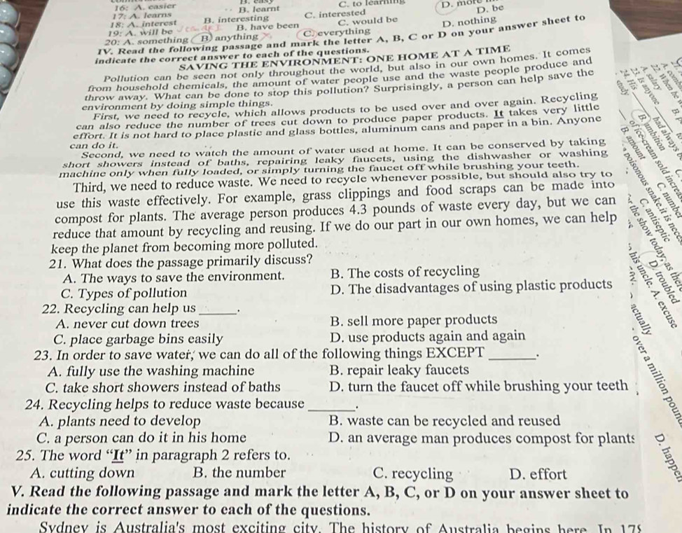 16: A. casier
17: A. learns B. learnt C. to learing D. more
18: A. interest B. interesting C. interested
D. be
19: A. will be B. have been C. would be
20: A. something ( B) anything Creverything D. nothing
1V. Read the following passage and mark the letter A, B, C or D on your answer sheet to
indicate the correct answer to each of the questions.
SAVING THE ENVIRONMENT: ONE HOME AT A TIME
Pollution can be seen not only throughout the world, but also in our own homes. It comes
B?
from household chemicals, the amount of water people use and the waste people produce and
throw away. What can be done to stop this pollution? Surprisingly, a person can help save the a ` t IL
environment by doing simple things.
First, we need to recycle, which allows products to be used over and over again. Recycling
can also reduce the number of trees cut down to produce paper products. It takes very little
B  
effort. It is not hard to place plastic and glass bottles, aluminum cans and paper in a bin. Anyone       2 ÷ 5
。 9 7
can do it. 7
Second, we need to watch the amount of water used at home. It can be conserved by taking gree
short showers instead of baths, repairing leaky faucets, using the dishwasher or washing
machine only when fully loaded, or simply turning the faucet off while brushing your teeth.
Third, we need to reduce waste. We need to recycle whenever possible, but should also try to
use this waste effectively. For example, grass clippings and food scraps can be made into
compost for plants. The average person produces 4.3 pounds of waste every day, but we can
reduce that amount by recycling and reusing. If we do our part in our own homes, we can help SHE
keep the planet from becoming more polluted.
21. What does the passage primarily discuss?
A. The ways to save the environment. B. The costs of recycling
C. Types of pollution D. The disadvantages of using plastic products 3
22. Recycling can help us_ .
A. never cut down trees B. sell more paper products
C. place garbage bins easily D. use products again and again
23. In order to save water; we can do all of the following things EXCEPT _.
A. fully use the washing machine B. repair leaky faucets
 
C. take short showers instead of baths D. turn the faucet off while brushing your teeth
24. Recycling helps to reduce waste because _.
A. plants need to develop B. waste can be recycled and reused
C. a person can do it in his home D. an average man produces compost for plants
25. The word “It” in paragraph 2 refers to.
A. cutting down B. the number C. recycling D. effort
V. Read the following passage and mark the letter A, B, C, or D on your answer sheet to
indicate the correct answer to each of the questions.
Sydnev is Australia's most exciting city. The history of Australia begins here. In 178