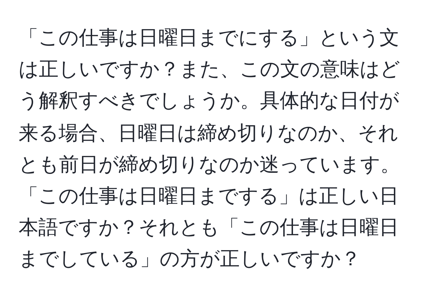 「この仕事は日曜日までにする」という文は正しいですか？また、この文の意味はどう解釈すべきでしょうか。具体的な日付が来る場合、日曜日は締め切りなのか、それとも前日が締め切りなのか迷っています。「この仕事は日曜日までする」は正しい日本語ですか？それとも「この仕事は日曜日までしている」の方が正しいですか？