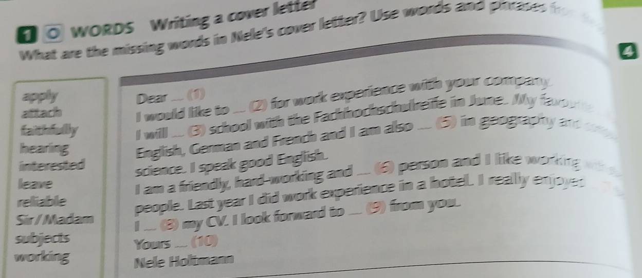 0 0 WORDS Writing a cover letter 
What are the missing words in Nele's cover letter? Use words and pinrases fr 
9 
apply Dear .... (1) 
aftach 
I would like to ... (2) for work experience with your company. 
faithfully 
I will .... (3) school with the Fackhockschubreife in Jume. My faxo 
hearing 
English, German and French and I am also ... (5) in geography andcry 
interested 
science. I speak good English. 
leave 
I am a friendly, hard-working and .... (6) person and I like working 
reliable 
people. Last year I did work experience in a hotel. I really enjoyes 
Sir /Madam 
I .... (8) my CV. I look forward to .... (9) from you. 
subjects 
Yours .... (10) 
working 
Nele Holtmann