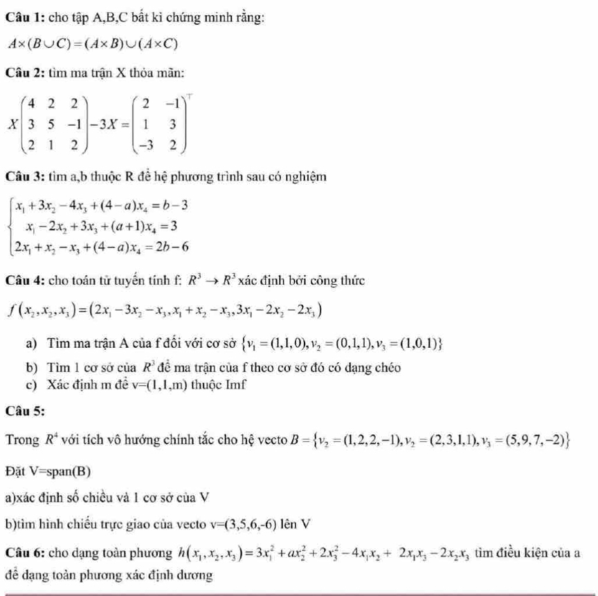 cho tập A,B,C bất kì chứng minh rằng:
A* (B∪ C)=(A* B)∪ (A* C)
Câu 2: tìm ma trận X thỏa mãn:
Xbeginpmatrix 4&2&2 3&5&-1 2&1&2endpmatrix -3X=beginpmatrix 2&-1 1&3 -3&2end(pmatrix)^-
Câu 3: tìm a,b thuộc R để hệ phương trình sau có nghiệm
beginarrayl x_1+3x_2-4x_3+(4-a)x_4=b-3 x_1-2x_2+3x_3+(a+1)x_4=3 2x_1+x_2-x_3+(4-a)x_4=2b-6endarray.
Câu 4: cho toán tử tuyến tính f: R^3to R^3 xác định bởi công thức
f(x_2,x_2,x_3)=(2x_1-3x_2-x_3,x_1+x_2-x_3,3x_1-2x_2-2x_3)
a) Tìm ma trận A của f đối với cơ sở  v_1=(1,1,0),v_2=(0,1,1),v_3=(1,0,1)
b) Tìm 1 cơ sở của R^3 để ma trận của f theo cơ sở đó có dạng chéo
c) Xác định m đề v=(1,1,m) thuộc Imf
Câu 5:
Trong R^4 với tích vô hướng chính tắc cho hệ vecto B= v_2=(1,2,2,-1),v_2=(2,3,1,1),v_3=(5,9,7,-2)
Đặt V=span(B)
a)xác định số chiều và 1 cơ sở của V
b)tìm hình chiếu trực giao của vecto v=(3,5,6,-6) lên V
Câu 6: cho dạng toàn phương h(x_1,x_2,x_3)=3x_1^(2+ax_2^2+2x_3^2-4x_1)x_2+2x_1x_3-2x_2x_3 tìm điều kiện của a
để đạng toàn phương xác định dương