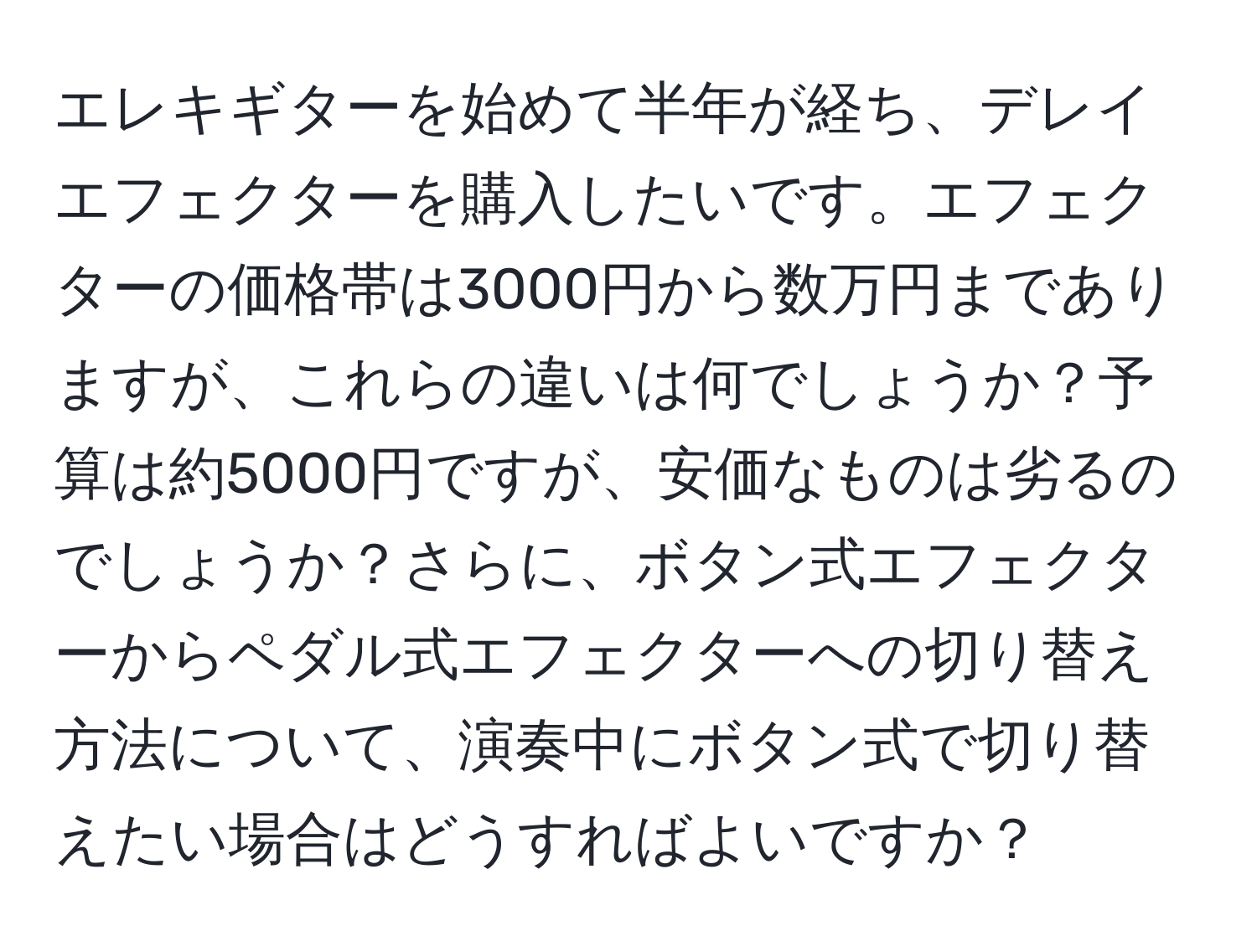 エレキギターを始めて半年が経ち、デレイエフェクターを購入したいです。エフェクターの価格帯は3000円から数万円までありますが、これらの違いは何でしょうか？予算は約5000円ですが、安価なものは劣るのでしょうか？さらに、ボタン式エフェクターからペダル式エフェクターへの切り替え方法について、演奏中にボタン式で切り替えたい場合はどうすればよいですか？