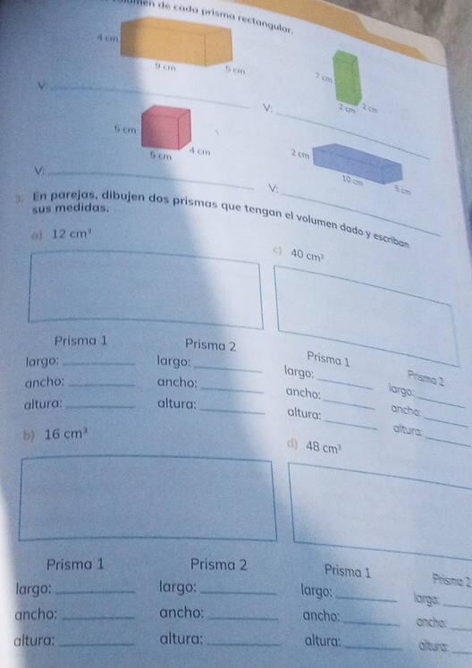 dumén de cada pringular. 
_ 
V: 

_V 
V: 
sus medidas. 
. n parejas, dibujen dos prismas que tengan el volumen dado y escriba
12cm^3
c) 40cm^3
Prisma 1 Prisma 2 
largo:_ largo:_ 
Prisma 1 
_ 
largo:_ Prisma 2 
ancho: _ancho: 
largo: 
_ancho:_ anchar_ 
altura: _altura: 
altura:_ altura:_ 
b) 16cm^3
d) 48cm^3
_ 
Prisma 1 Prisma 2 Prisma 1 
Prisma 2 
largo:_ largo:_ largo: _largo:_ 
ancho: _ancho: _ancho: _ancho: 
_ 
altura:_ altura:_ altura:_ altura:_