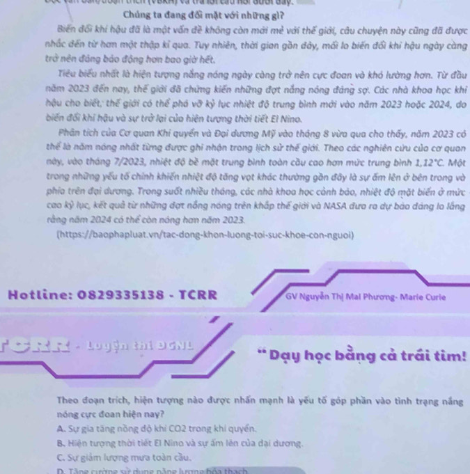 ư oạn thích (VàkH) và tra lội cầu Hội  đuời đáy.
Chúng ta đang đối mặt với những gì?
Biến đối khí hậu đã là một vấn đề không còn mới mẻ với thế giới, câu chuyện này cũng đã được
nhấc đến từ hơn một thập kỉ qua. Tuy nhiên, thời gian gồn đảy, mối lo biến đổi khi hậu ngày càng
trở nên đảng bảo động hơn bao giờ hết.
Tiểu biểu nhất là hiện tượng nắng nóng ngày càng trở nên cực đoan và khó lường hơn. Từ đầu
năm 2023 đến nay, thế giới đã chứng kiến những đợt nắng nóng đáng sợ. Các nhà khoa học khi
hậu cho biết; thế giới có thể phá vỡ kỷ lục nhiệt độ trung bình mới vào năm 2023 hoặc 2024, do
biến đối khi hậu và sự trở lại của hiện tượng thời tiết El Nino.
Phân tích của Cơ quan Khi quyển và Đại dương Mỹ vào tháng 8 vừa qua cho thấy, năm 2023 có
thể là năm nóng nhất từng được ghi nhận trong lịch sử thế giới. Theo các nghiên cứu của cơ quan
này, vào tháng 7/2023, nhiệt độ bề mặt trung bình toàn cầu cao hơn mức trung bình 1.12°C 1. Một
trong những yếu tố chính khiến nhiệt độ tăng vọt khác thường gần đây là sự ấm lên ở bên trong và
phía trên đại dương. Trong suốt nhiều tháng, các nhà khoa học cảnh báo, nhiệt độ mặt biến ở mức
cao kỷ lục, kết quả từ những đợt nồng nóng trên khấp thế giới và NASA đưo ro dự bảo đảng lo lắng
rằng năm 2024 có thể còn nóng hơn năm 2023.
(https://baophapluat.vn/tac-dong-khon-luong-toi-suc-khoe-con-nguoi)
Hotline: 0829335138 - TCRR  GV Nguyễn Thị Mai Phương- Marie Curie
To n n -  Logện thí DCNL * Dạy học bằng cả trái tim!
Theo đoạn trích, hiện tượng nào được nhấn mạnh là yếu tố góp phần vào tình trạng nắng
nóng cực đoan hiện nay?
A. Sự gia tăng nồng độ khỉ CO2 trong khi quyền.
B. Hiện tượng thời tiết El Nino và sự ấm lên của dại dương.
C. Sự giảm lượng mưa toàn cầu.
D Tăng cuờg về dung nằng lrna bỏa thach