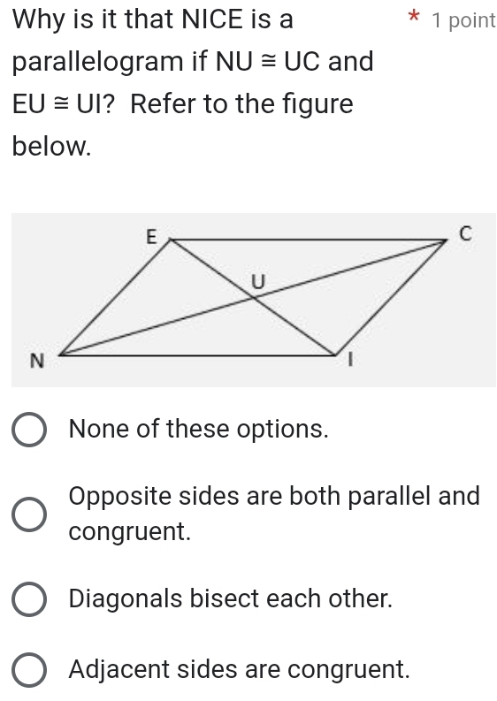 Why is it that NICE is a * 1 point
parallelogram if NU≌ UC and
EU≌ UI ? Refer to the figure
below.
None of these options.
Opposite sides are both parallel and
congruent.
Diagonals bisect each other.
Adjacent sides are congruent.