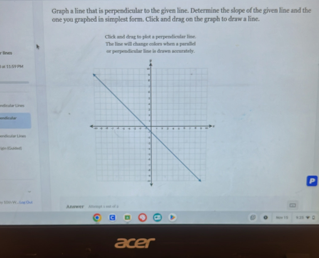 Graph a line that is perpendicular to the given line. Determine the slope of the given line and the 
one you graphed in simplest form. Click and drag on the graph to draw a line. 
Click and drag to plot a perpendicular line. 
The line will change colors when a parallel 
r lines or perpendicular line is drawn accurately.
3at11:59PM
_ 
indicular Lines 
endicular 
endicular Lines 
igin (Guided) 
P 
y 10th W...Log Out 
Answer Attempt 1 out of 2 
Nav 15 9:25 
a