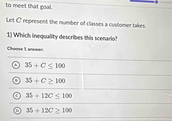 to meet that goal.
Let C represent the number of classes a customer takes.
1) Which inequality describes this scenario?
Choose 1 answer:
a 35+C≤ 100
B 35+C≥ 100
35+12C≤ 100
D 35+12C≥ 100