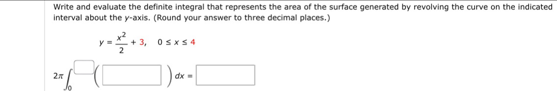 Write and evaluate the definite integral that represents the area of the surface generated by revolving the curve on the indicated 
interval about the y-axis. (Round your answer to three decimal places.)
y= x^2/2 +3, 0≤ x≤ 4
2π ∈t _0^(□)(□ )dx=□