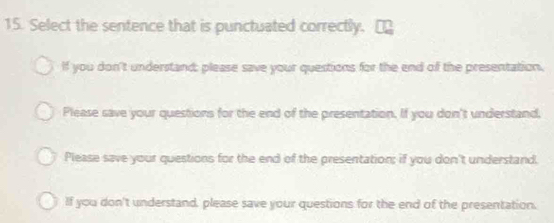 Select the sentence that is punctuated correctly.
If you don't understand; please save your questions for the end of the presentation.
Please save your questions for the end of the presentation. If you don't understand,
Please save your questions for the end of the presentation; if you don't understand.
If you don't understand, please save your questions for the end of the presentation.