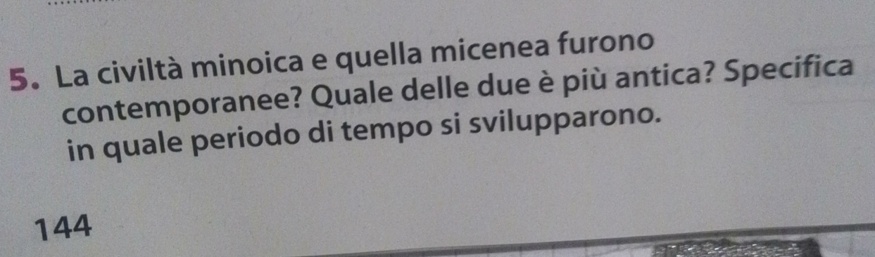 La civiltà minoica e quella micenea furono 
contemporanee? Quale delle due è più antica? Specifica 
in quale periodo di tempo si svilupparono.
144