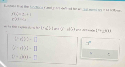 Suppose that the functions f and g are defined for all real numbers x as follows.
f(x)=2x+1
g(x)=6x
Write the expressions for (f· g)(x) and (f-g)(x) and evaluate (f+g)(1).
(f· g)(x)=□
□^(□)
(f-g)(x)=□
×
(f+g)(1)=□