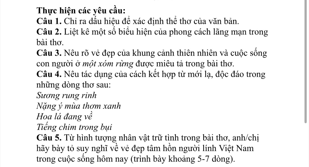 Thực hiện các yêu cầu: 
Câu 1. Chỉ ra dầu hiệu đề xác định thể thơ của văn bản. 
Câu 2. Liệt kê một số biểu hiện của phong cách lãng mạn trong 
bài thơ. 
Câu 3. Nêu rõ vẻ đẹp của khung cảnh thiên nhiên và cuộc sống 
con người ở một xóm rừng được miêu tả trong bài thơ. 
Câu 4. Nêu tác dụng của cách kết hợp từ mới lạ, độc đáo trong 
những dòng thơ sau: 
Sương rung rinh 
Nặng ý mùa thơm xanh 
Hoa lá đang về 
Tiếng chim trong bụi 
Câu 5. Từ hình tượng nhân vật trữ tình trong bài thơ, anh/chị 
hãy bày tỏ suy nghĩ về vẻ đẹp tâm hồn người lính Việt Nam 
trong cuộc sống hôm nay (trình bày khoảng 5-7 dòng).