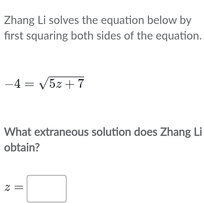 Zhang Li solves the equation below by 
first squaring both sides of the equation.
-4=sqrt(5z+7)
What extraneous solution does Zhang Li 
obtain?
z=□