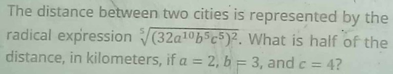 The distance between two cities is represented by the 
radical expression sqrt[5]((32a^(10)b^5c^5)^2). What is half of the 
distance, in kilometers, if a=2, b=3 , and c=4 ?