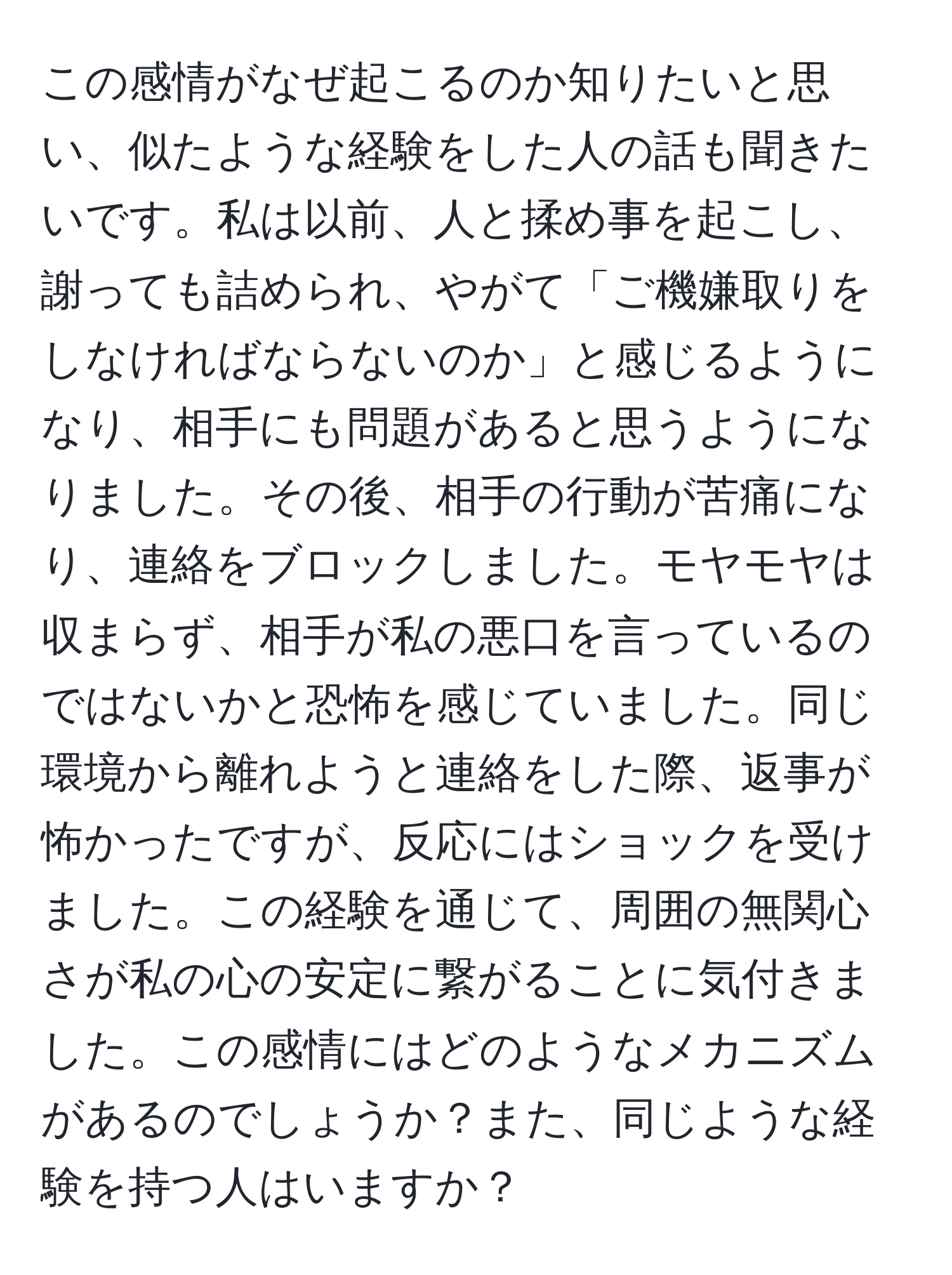 この感情がなぜ起こるのか知りたいと思い、似たような経験をした人の話も聞きたいです。私は以前、人と揉め事を起こし、謝っても詰められ、やがて「ご機嫌取りをしなければならないのか」と感じるようになり、相手にも問題があると思うようになりました。その後、相手の行動が苦痛になり、連絡をブロックしました。モヤモヤは収まらず、相手が私の悪口を言っているのではないかと恐怖を感じていました。同じ環境から離れようと連絡をした際、返事が怖かったですが、反応にはショックを受けました。この経験を通じて、周囲の無関心さが私の心の安定に繋がることに気付きました。この感情にはどのようなメカニズムがあるのでしょうか？また、同じような経験を持つ人はいますか？