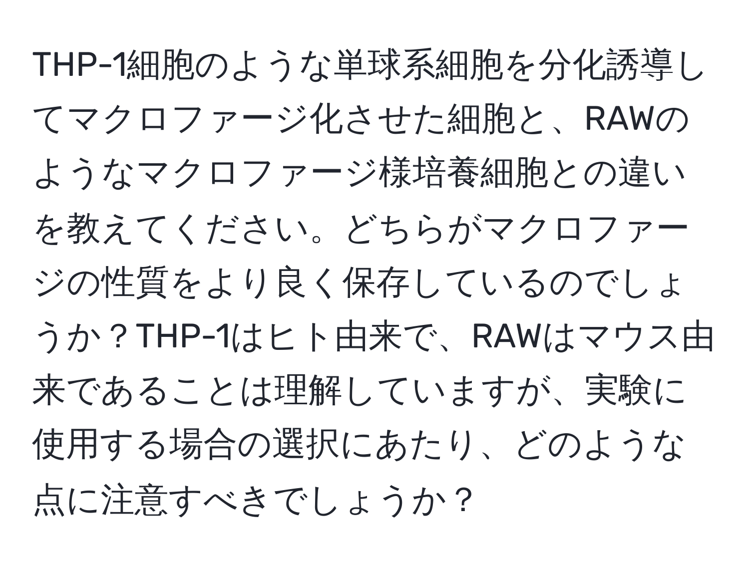 THP-1細胞のような単球系細胞を分化誘導してマクロファージ化させた細胞と、RAWのようなマクロファージ様培養細胞との違いを教えてください。どちらがマクロファージの性質をより良く保存しているのでしょうか？THP-1はヒト由来で、RAWはマウス由来であることは理解していますが、実験に使用する場合の選択にあたり、どのような点に注意すべきでしょうか？