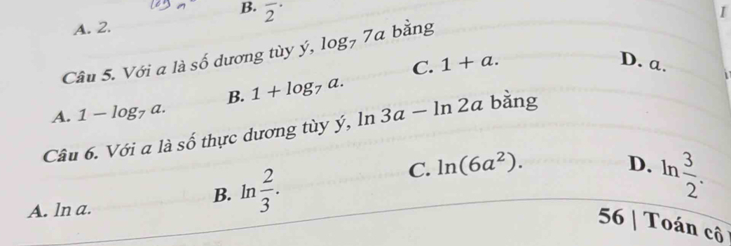 B. overline 2^((·) 
I
A. 2.
Câu 5. Với a là số dương tùy ý surd . log _7)7a bằng
C. 1+a. D. a.
B. 1+log _7a.
A. 1-log _7a. 
Câu 6. Với a là số thực dương tùy ý, ln 3a-ln 2a bằng
C. ln (6a^2).
B. 1 n  2/3 .
D. ln  3/2 .
A. ln a.
56 | Toán cô