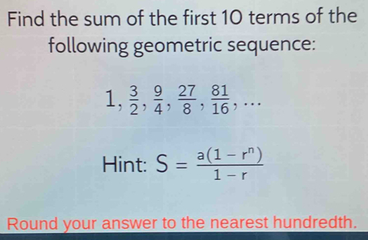 Find the sum of the first 10 terms of the 
following geometric sequence:
1,  3/2 ,  9/4 ,  27/8 ,  81/16 ,... 
Hint: S= (a(1-r^n))/1-r 
Round your answer to the nearest hundredth.