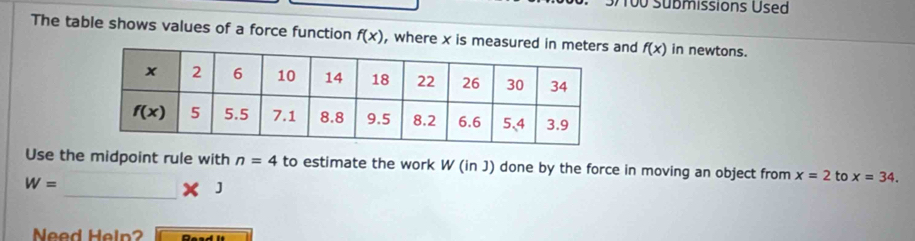 100 Submissions Used
The table shows values of a force function f(x) , where x is measurnd f(x) in newtons.
Use the midpoint rule with n=4 to estimate the work W (in J) done by the force in moving an object from x=2 to x=34.
W=
_ * 1
Need Heln?