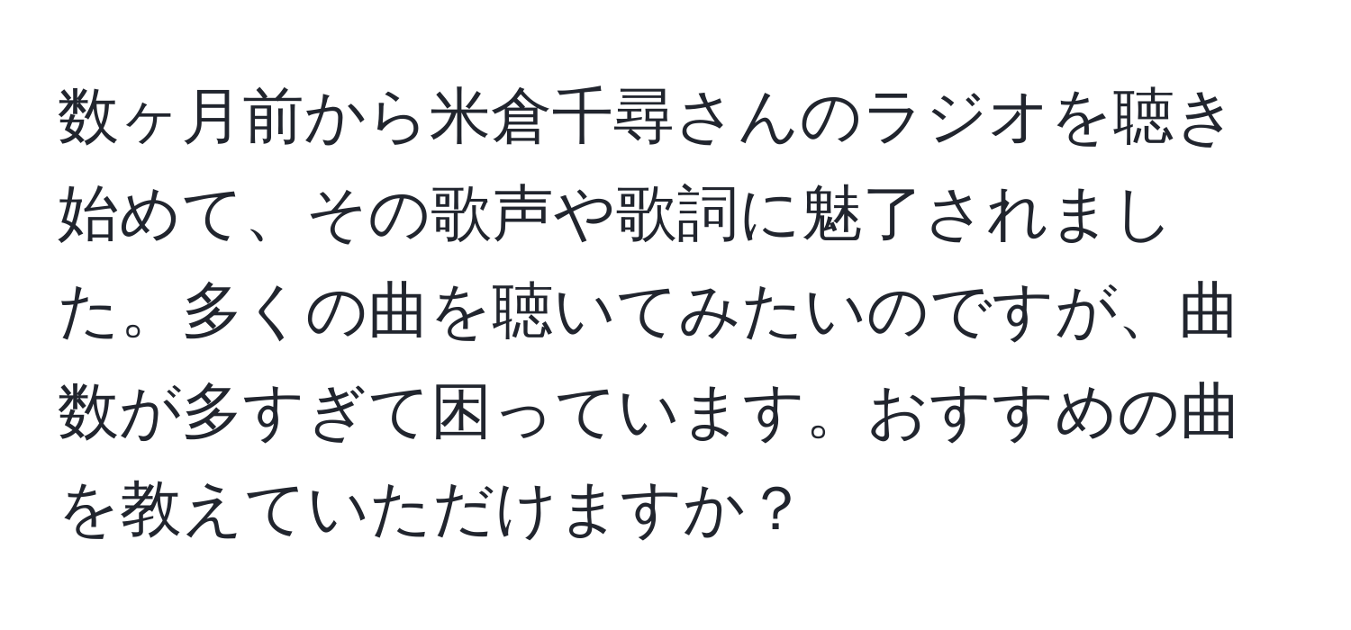 数ヶ月前から米倉千尋さんのラジオを聴き始めて、その歌声や歌詞に魅了されました。多くの曲を聴いてみたいのですが、曲数が多すぎて困っています。おすすめの曲を教えていただけますか？