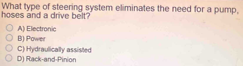 What type of steering system eliminates the need for a pump,
hoses and a drive belt?
A) Electronic
B) Power
C) Hydraulically assisted
D) Rack-and-Pinion