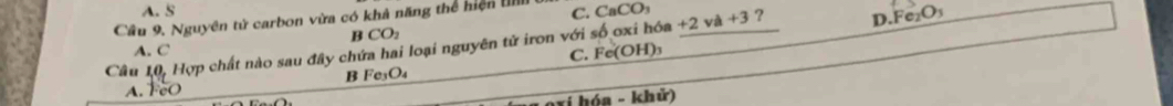 A. S
Cầu 9. Nguyên tử carbon vừa có khả năng thể hiện C. CaCO₃
D. Fe₂O₃
B CO_2
Câu 10 Hợp chất nào sau đây chứa hai loại nguyên tử iron với số oxi hóa +2 và +3 ?
A. C
C. Fe(OH)
B Fe_3O_4
A. FeO
oxi hóa - khử)