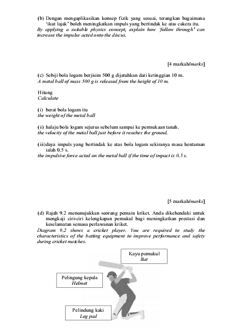 Dengan mengaplikasikan konsep fizik yang sesuai, terangkan bagaimana 
‘ikut lajak ’ boleh meningkatkan impuls yang bertindak ke atas cakera itu. 
By applying a suitable physics concept, explain how 'follow through" can 
in crease the impulse acted onto the discus. 
[4 markah/marks] 
(c) Sebiji bola logam berjisim 500 g dijatuhkan dari ketinggian 10 m. 
A metal ball of mass 500 g is released from the height of 10 m. 
Hitung 
Calculate 
(i) berat bola logam itu 
the weight of the metal ball 
(ii) halaju bola lo gam sejurus sebelum sampai ke permukaan tanah . 
the velocity of the metal ball just before it reaches the ground. 
(i)daya impuls yang bertindak ke atas bola logam sekiranya masa hentaman 
ialah 0.5 s. 
the impulsive force acted on the metal ball if the time of impact is 0.5 s. 
[5 markalmarks] 
(d) Rajah 9.2 menunujukkan seorang pemain kriket. Anda dikehendaki untuk 
mengkaji ciri-ciri kelengkapan pemukul bagi meningkatkan prestasi dan 
keselamatan semasa perlawanan kriket. 
Diagram 9.2 shows a cricket player. You are required to study the 
characteristics of the batting equipment to improve performance and safety 
during cricket matches. 
Kayu pemukul 
Bat 
Pelingung kepala 
Helmet 
Pelindung kaki 
Leg pad