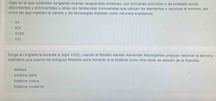 Siglo en el que continúan surgiendo nuevas vanguardias artísticas, con funciones activistas y de protesta social,
discordantes y extrovertidas u otras con tendencias minimalistas que utilizan los elementos y recursos al mínimo, así
como las que mezclan la ciencia y las tecnologías digitales como recursos expresivos.
XX
XIX
XVIII
XX T
Surge en Inglaterra durante el siglo XVIII, cuando el filósofo alemán Alexander Baumgarten propuso retomar el término
aisthetike que usaron los antiguos filósofos para nombrar a la Estética como otra rama de estudio de la filosofía.
Belleza
Estética bella
Estética nueva
Estética moderna