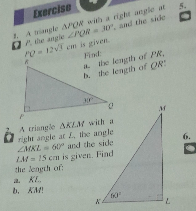 A triangle △ PQR with a right angle at 5.
P. the angle ∠ PQR=30° , and the side
PQ=12sqrt(3)cm is given.
a. the length of PR,
b. the length of QR!
2 A triangle △ KLM
L  right angle at L, the angle
6.
∠ MKL=60°
LM=15cm is given. Find
the length of:
a. KL,
b. KM!